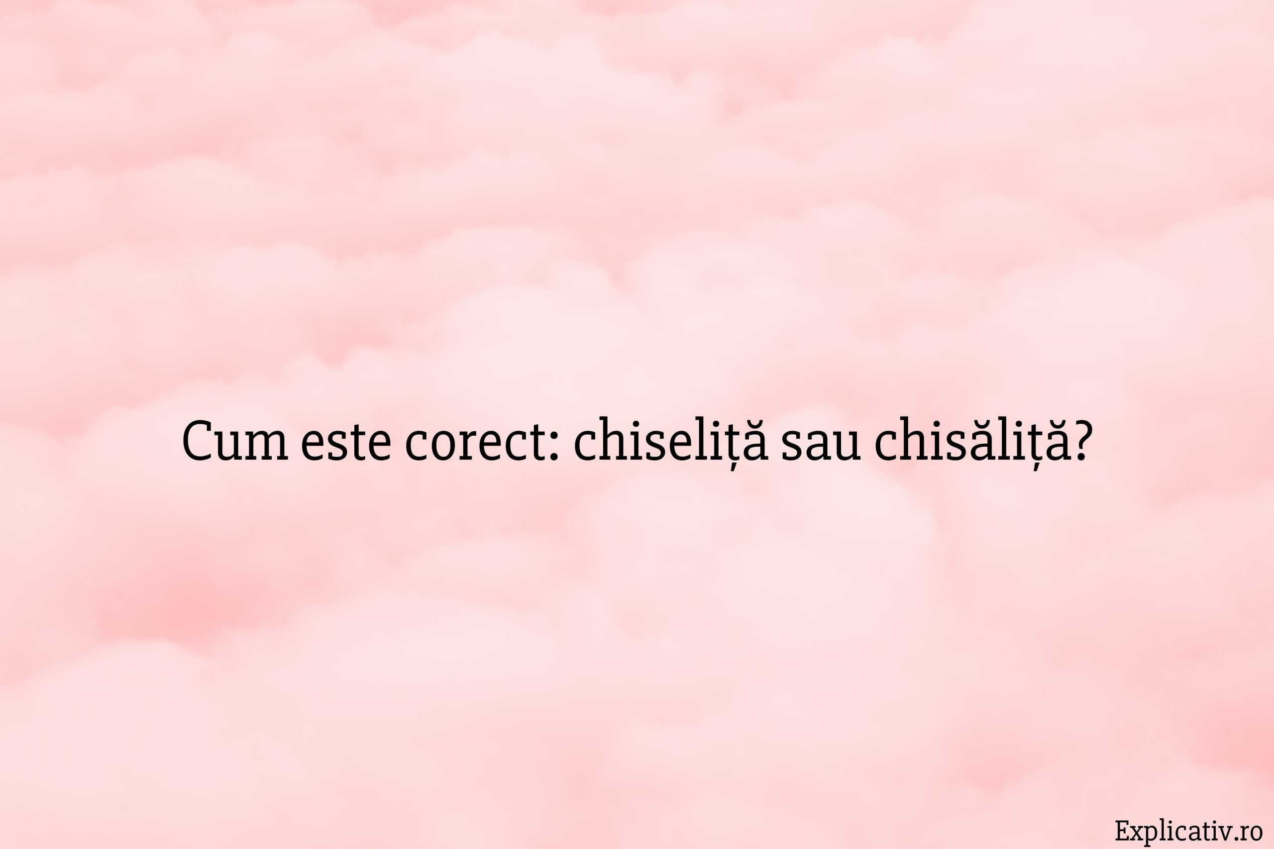 Cum este corect chiseliță sau chisăliță