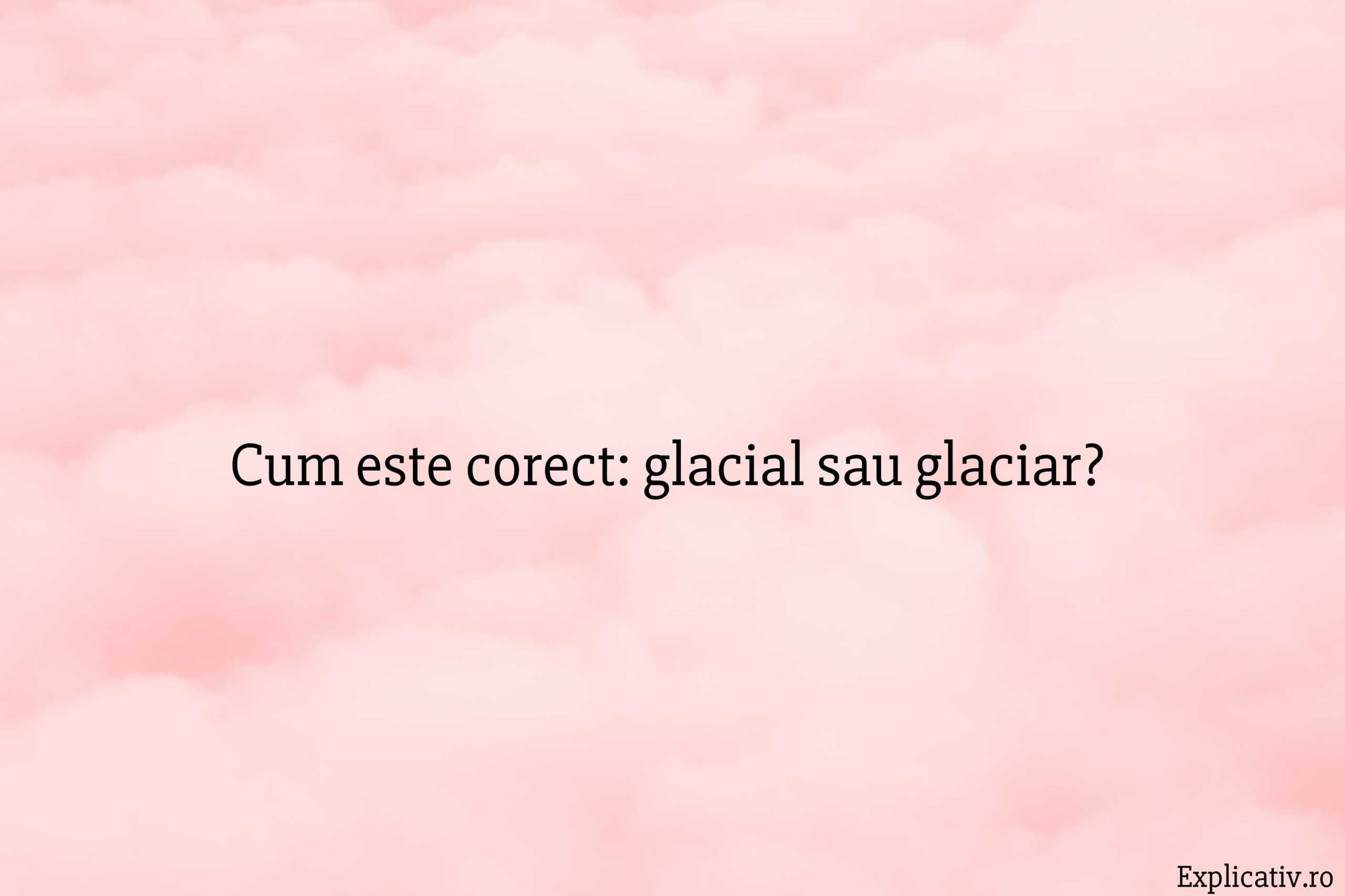 Cum este corect glacial sau glaciar