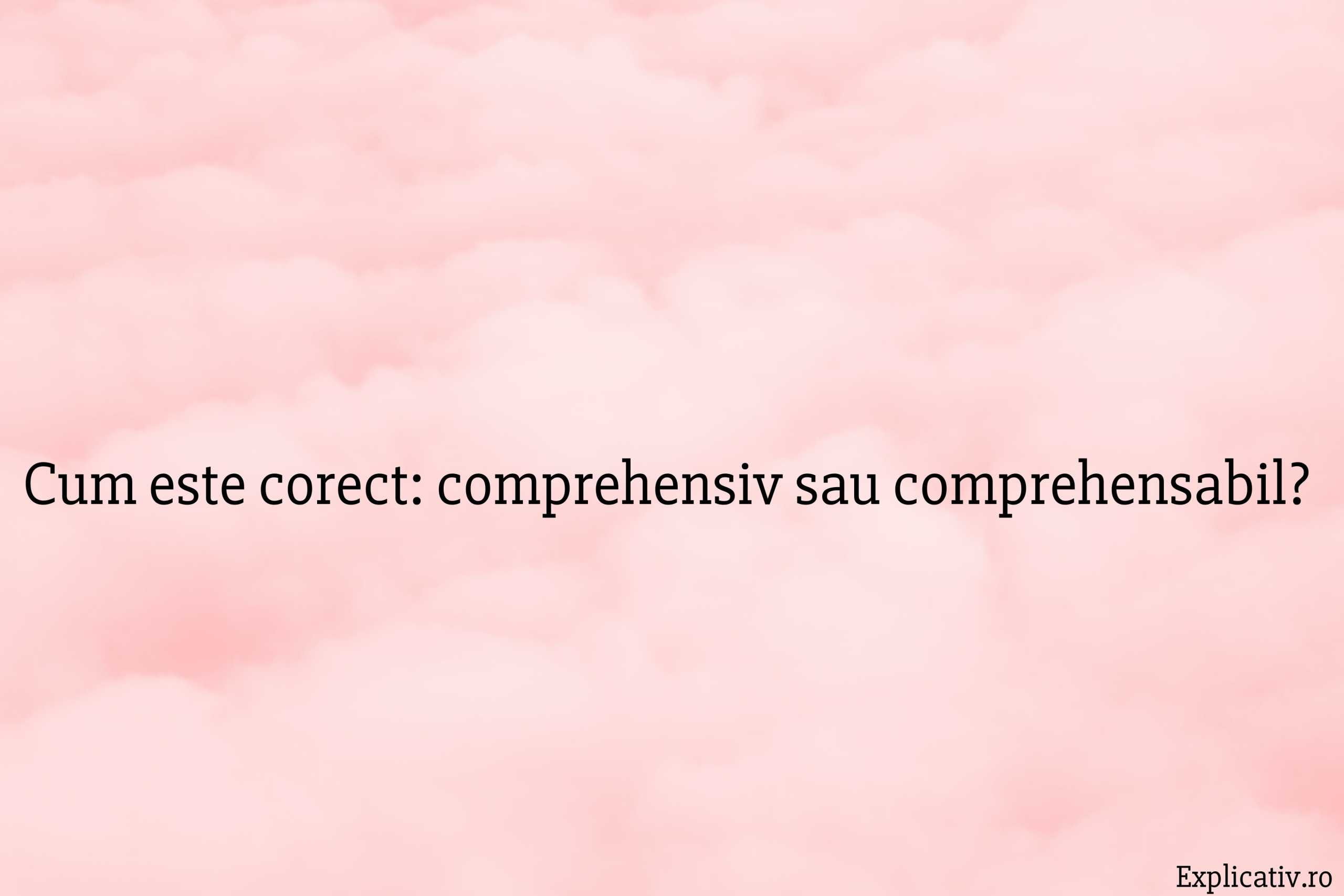 Cum este corect comprehensiv sau comprehensabil