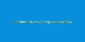 Cum funcționează o pompă submersibilă