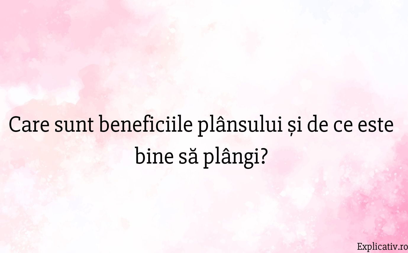 Care sunt beneficiile plânsului și de ce este bine să plângi
