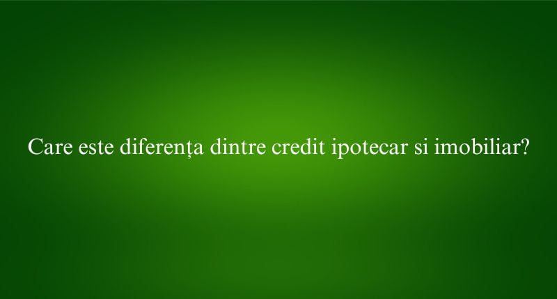 Care este diferența dintre credit ipotecar si imobiliar