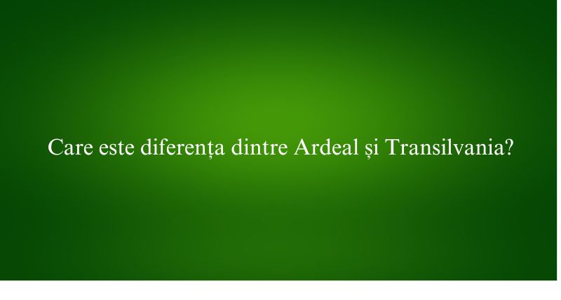 Care este diferența dintre Ardeal și Transilvania