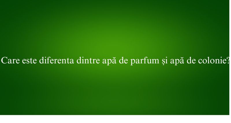 Care este diferenta dintre apă de parfum și apă de colonie