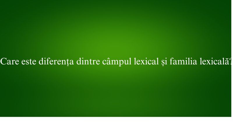 Care este diferența dintre câmpul lexical și familia lexicală