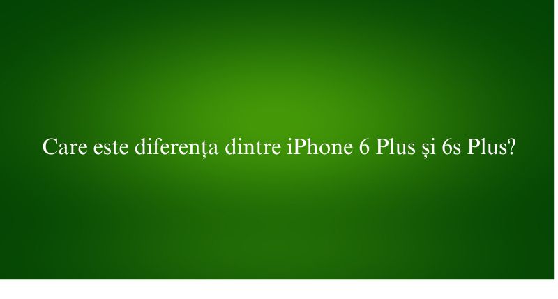 Care este diferența dintre iPhone 6 Plus și 6s Plus