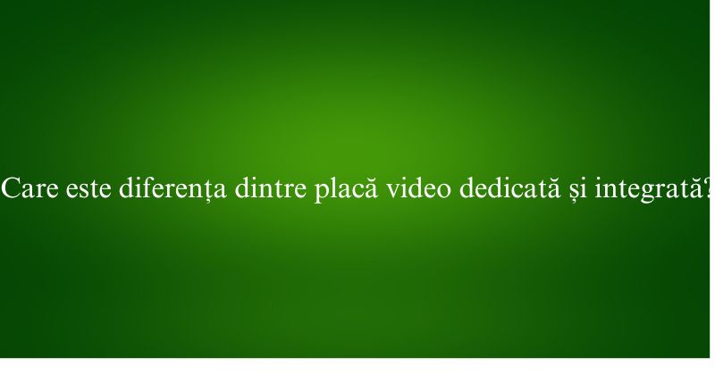 Care este diferența dintre placă video dedicată și integrată