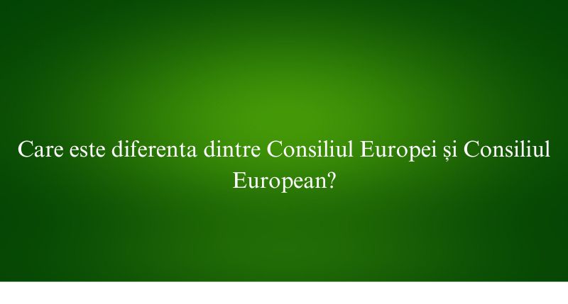 Care este diferenta dintre Consiliul Europei și Consiliul European