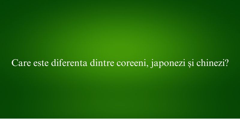 Care este diferenta dintre coreeni, japonezi și chinezi