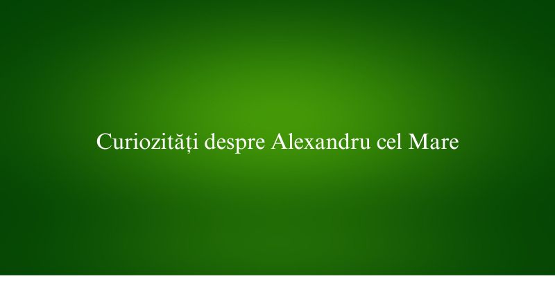 Curiozități despre Alexandru cel Mare