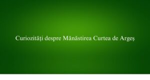 Curiozități despre Mănăstirea Curtea de Argeș
