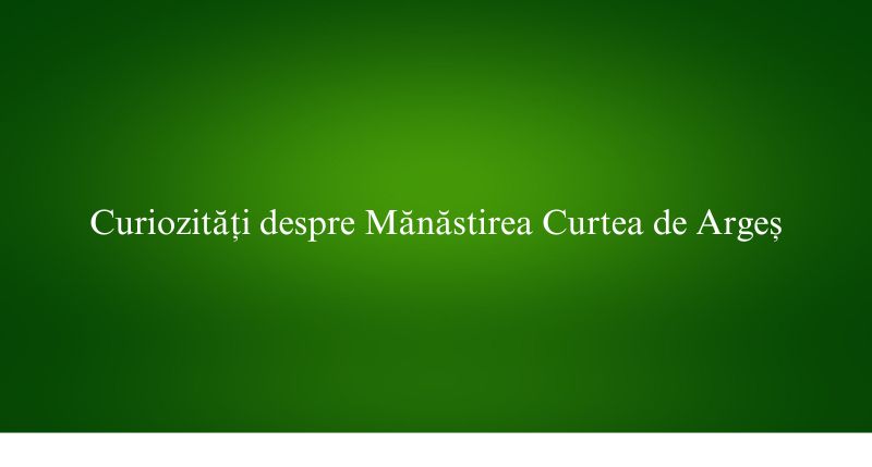 Curiozități despre Mănăstirea Curtea de Argeș