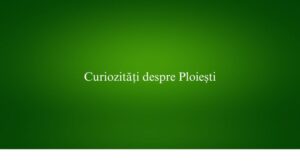 Curiozități despre Ploiești