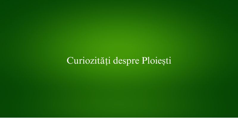 Curiozități despre Ploiești