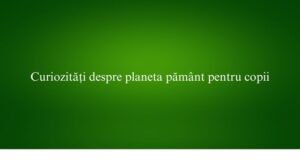 Curiozități despre planeta pământ pentru copii
