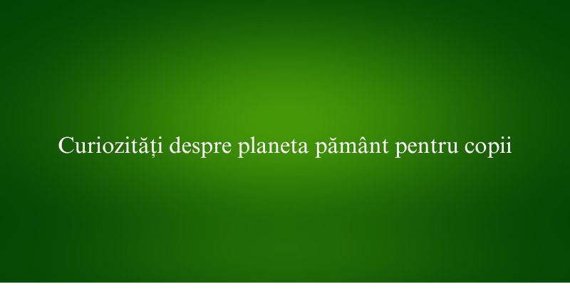 Curiozități despre planeta pământ pentru copii
