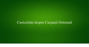 Curiozități despre Carpații Orientali