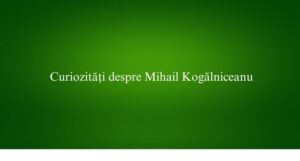 Curiozități despre Mihail Kogălniceanu