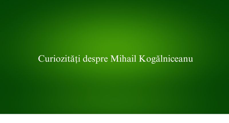 Curiozități despre Mihail Kogălniceanu