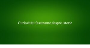 Curiozități fascinante despre istorie