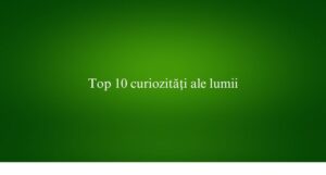 Top 10 curiozități ale lumii