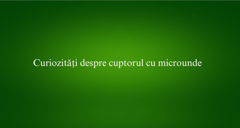 Curiozități despre cuptorul cu microunde