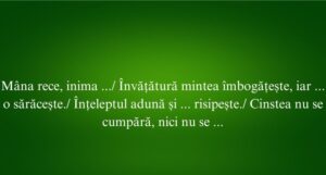 Mâna rece, inima ... Învățătură mintea îmbogățește, iar ... o sărăcește. Înțeleptul adună și ... risipește. Cinstea nu se cumpără, nici nu se ...