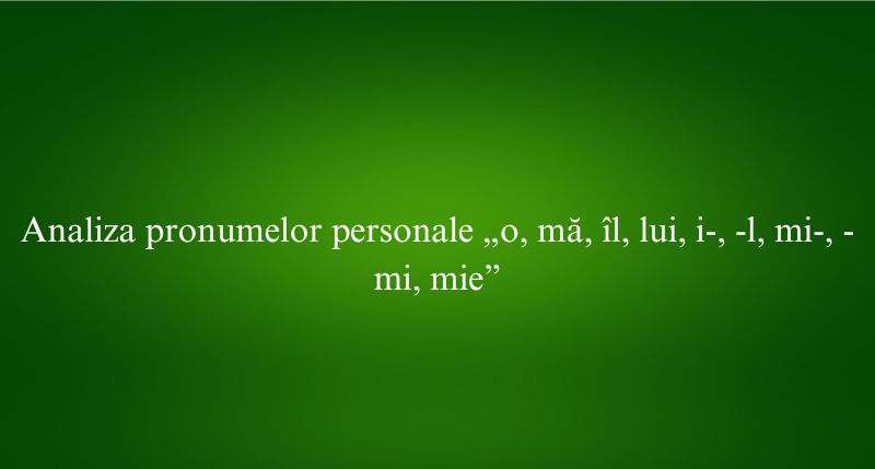 Analiza pronumelor personale „o, mă, îl, lui, i-, -l, mi-, -mi, mie”