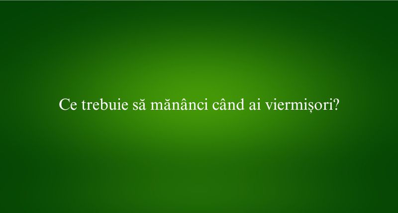 Ce trebuie să mănânci când ai viermișori