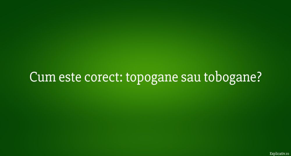 cum este corect topogane sau tobogane