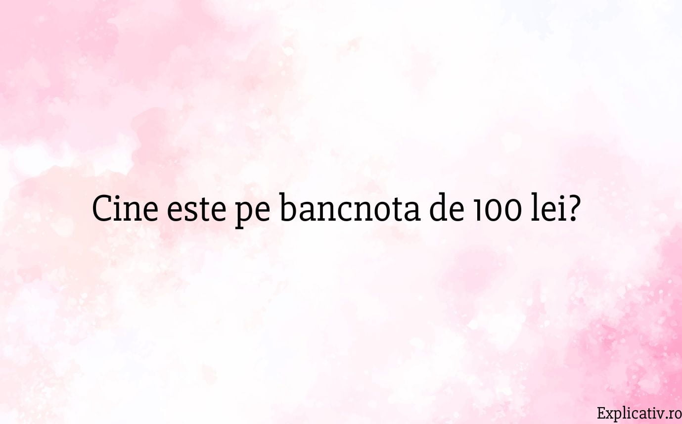 Cine este pe bancnota de 100 lei