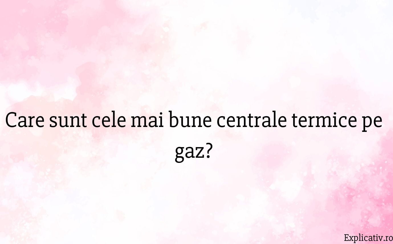 Care sunt cele mai bune centrale termice pe gaz