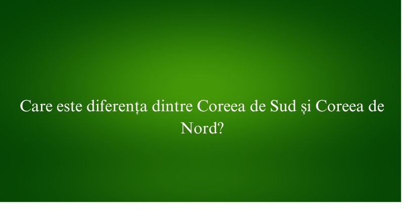 Care este diferența dintre Coreea de Sud și Coreea de Nord