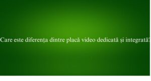 Care este diferența dintre placă video dedicată și integrată