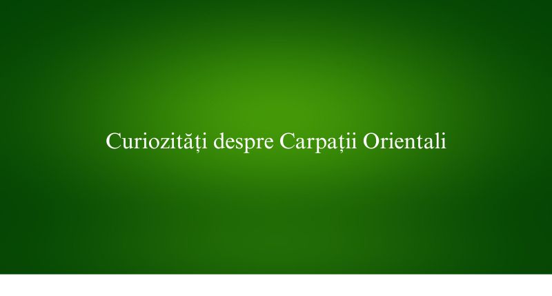 Curiozități despre Carpații Orientali