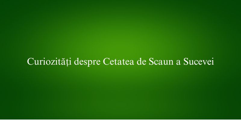 Curiozități despre Cetatea de Scaun a Sucevei