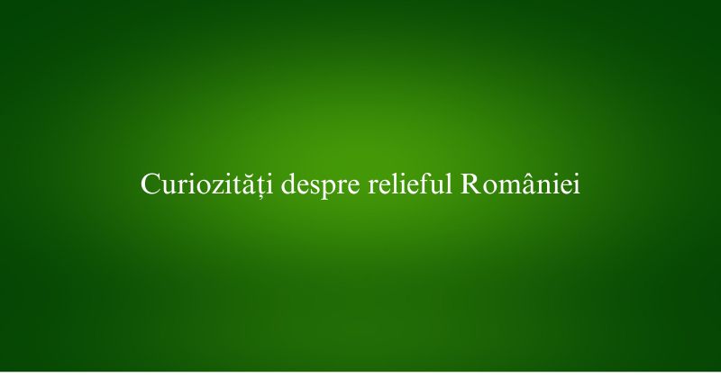 Curiozități despre relieful României