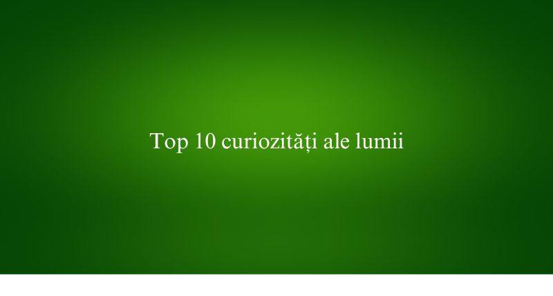 Top 10 curiozități ale lumii