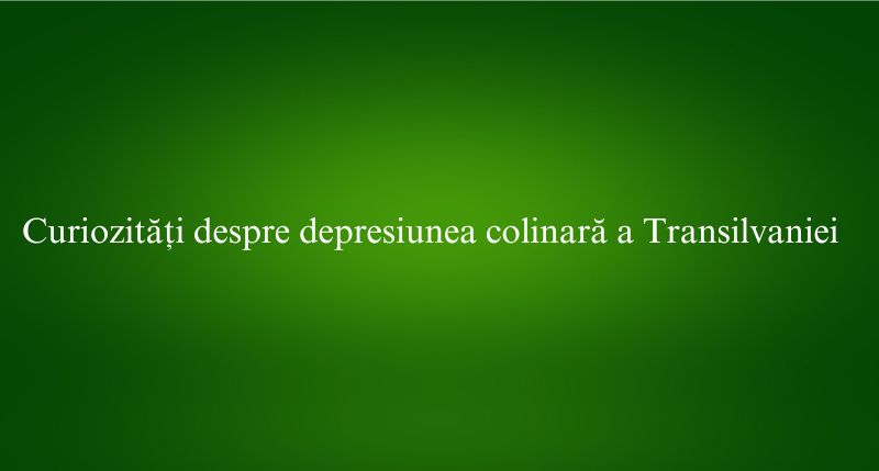Curiozități despre depresiunea colinară a Transilvaniei