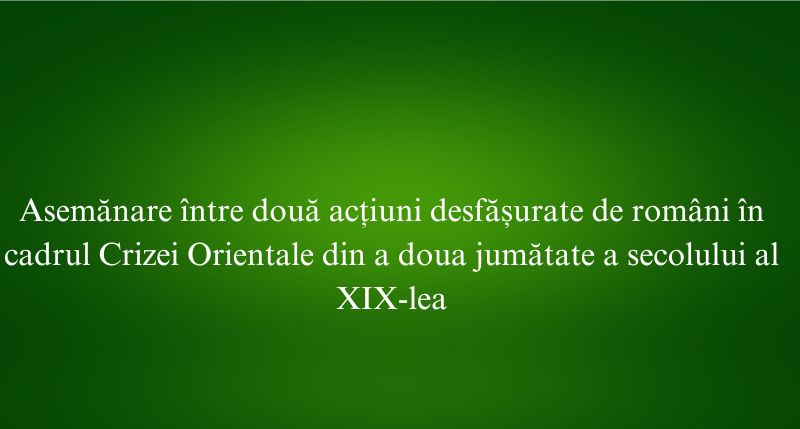 Asemănare între două acțiuni desfășurate de români în cadrul Crizei Orientale din a doua jumătate a secolului al XIX-lea