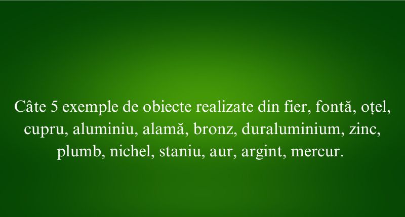 Câte 5 exemple de obiecte realizate din fier, fontă, oțel, cupru, aluminiu, alamă, bronz, duraluminium, zinc, plumb, nichel, staniu, aur, argint, mercur.