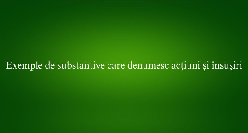 Exemple de substantive care denumesc acțiuni și însușiri