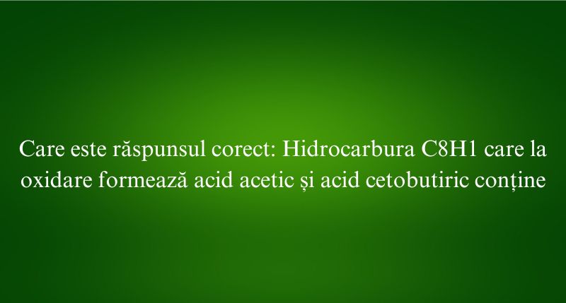 Care este răspunsul corect Hidrocarbura C8H1 care la oxidare formează acid acetic și acid cetobutiric conține