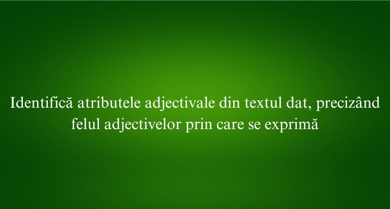 Identifică atributele adjectivale din textul dat, precizând felul adjectivelor prin care se exprimă