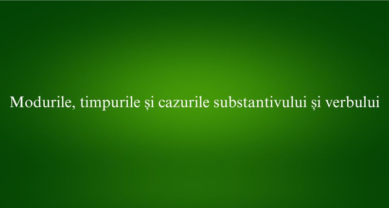 Modurile, timpurile și cazurile substantivului și verbului